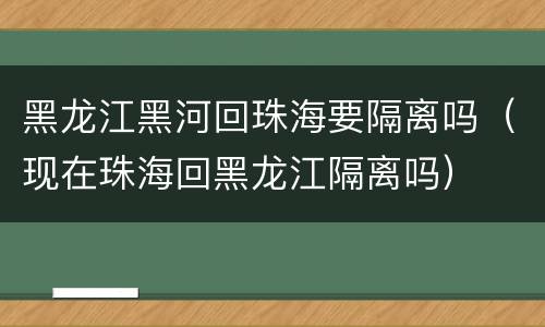 黑龙江黑河回珠海要隔离吗（现在珠海回黑龙江隔离吗）