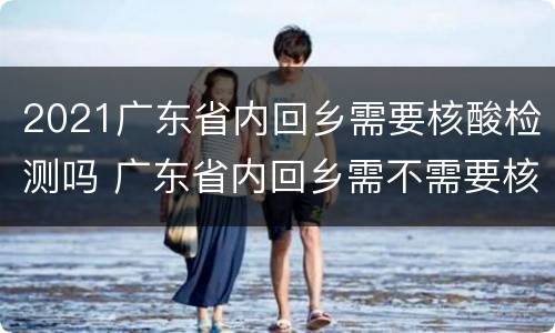 2021广东省内回乡需要核酸检测吗 广东省内回乡需不需要核酸检测