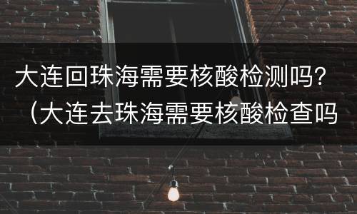 大连回珠海需要核酸检测吗？（大连去珠海需要核酸检查吗）