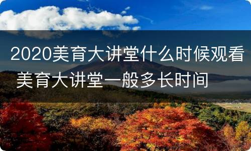 2020美育大讲堂什么时候观看 美育大讲堂一般多长时间