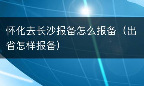怀化去长沙报备怎么报备（出省怎样报备）