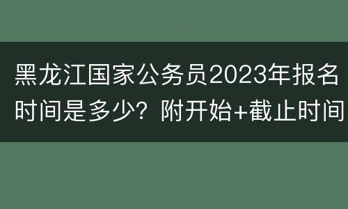 黑龙江国家公务员2023年报名时间是多少？附开始+截止时间
