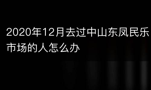 2020年12月去过中山东凤民乐市场的人怎么办