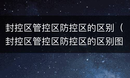 封控区管控区防控区的区别（封控区管控区防控区的区别图片）
