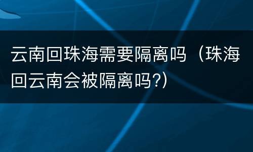云南回珠海需要隔离吗（珠海回云南会被隔离吗?）