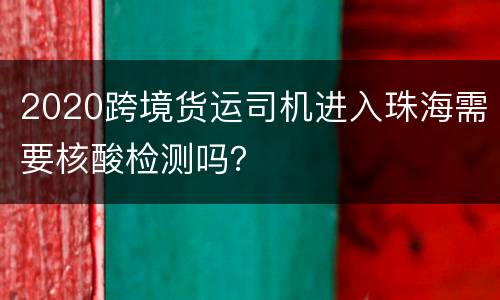 2020跨境货运司机进入珠海需要核酸检测吗？