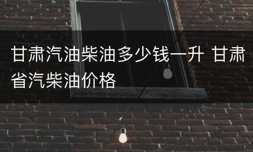 甘肃汽油柴油多少钱一升 甘肃省汽柴油价格