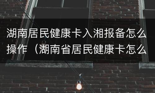 湖南居民健康卡入湘报备怎么操作（湖南省居民健康卡怎么弄）