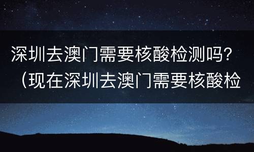 深圳去澳门需要核酸检测吗？（现在深圳去澳门需要核酸检测吗）