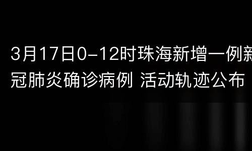 3月17日0-12时珠海新增一例新冠肺炎确诊病例 活动轨迹公布