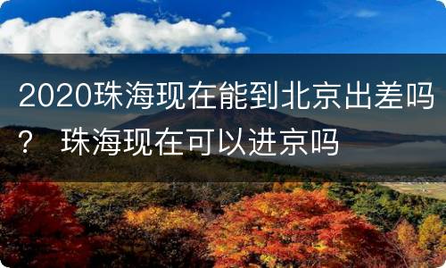 2020珠海现在能到北京出差吗？ 珠海现在可以进京吗