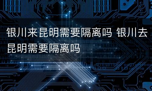 银川来昆明需要隔离吗 银川去昆明需要隔离吗