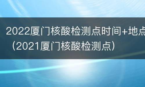2022厦门核酸检测点时间+地点（2021厦门核酸检测点）