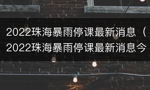 2022珠海暴雨停课最新消息（2022珠海暴雨停课最新消息今天）
