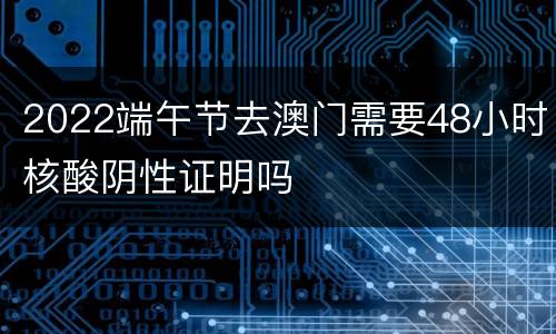 2022端午节去澳门需要48小时核酸阴性证明吗