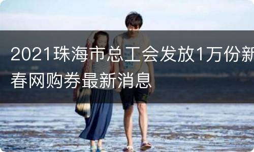 2021珠海市总工会发放1万份新春网购券最新消息