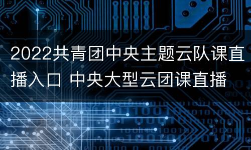 2022共青团中央主题云队课直播入口 中央大型云团课直播