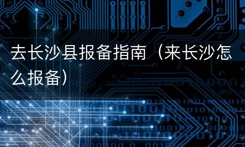 去长沙县报备指南（来长沙怎么报备）