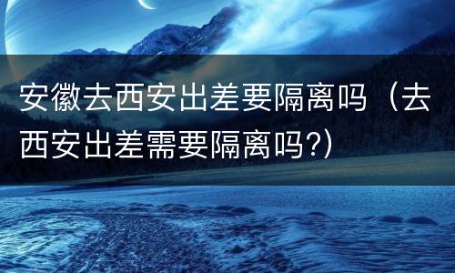 安徽去西安出差要隔离吗（去西安出差需要隔离吗?）