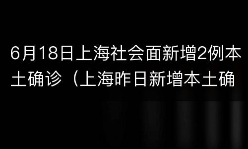6月18日上海社会面新增2例本土确诊（上海昨日新增本土确诊）