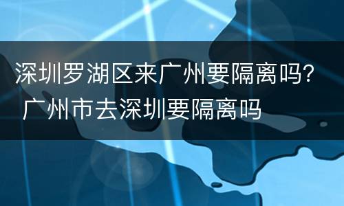 深圳罗湖区来广州要隔离吗？ 广州市去深圳要隔离吗