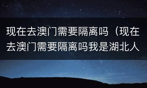 现在去澳门需要隔离吗（现在去澳门需要隔离吗我是湖北人）