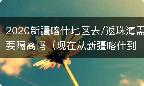 2020新疆喀什地区去/返珠海需要隔离吗（现在从新疆喀什到内地要隔离）