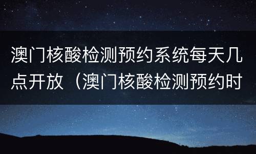 澳门核酸检测预约系统每天几点开放（澳门核酸检测预约时间）