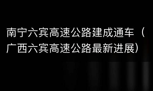 南宁六宾高速公路建成通车（广西六宾高速公路最新进展）