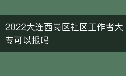 2022大连西岗区社区工作者大专可以报吗