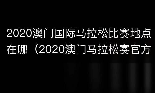 2020澳门国际马拉松比赛地点在哪（2020澳门马拉松赛官方网站）
