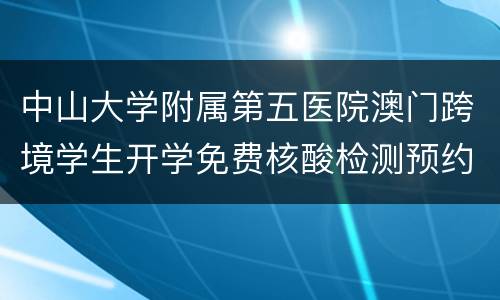 中山大学附属第五医院澳门跨境学生开学免费核酸检测预约指引