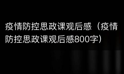 疫情防控思政课观后感（疫情防控思政课观后感800字）