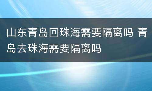 山东青岛回珠海需要隔离吗 青岛去珠海需要隔离吗