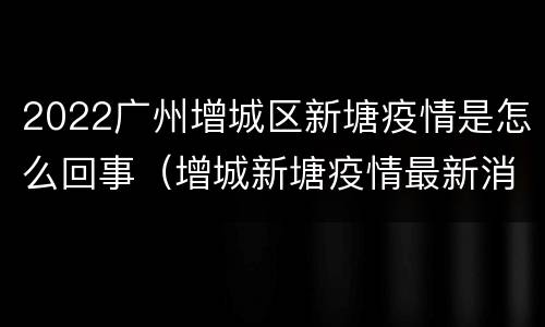 2022广州增城区新塘疫情是怎么回事（增城新塘疫情最新消息无症状）