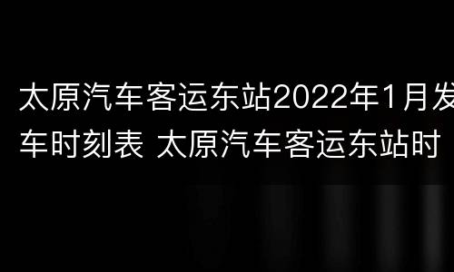 太原汽车客运东站2022年1月发车时刻表 太原汽车客运东站时刻表查询