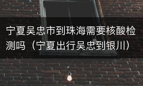 宁夏吴忠市到珠海需要核酸检测吗（宁夏出行吴忠到银川）