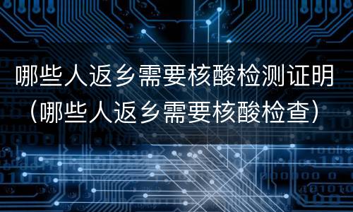 哪些人返乡需要核酸检测证明（哪些人返乡需要核酸检查）