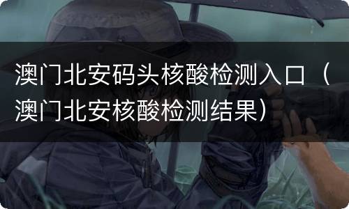 澳门北安码头核酸检测入口（澳门北安核酸检测结果）