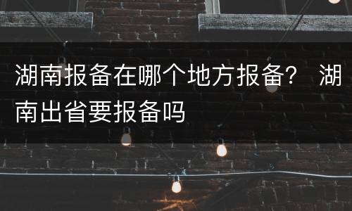 湖南报备在哪个地方报备？ 湖南出省要报备吗