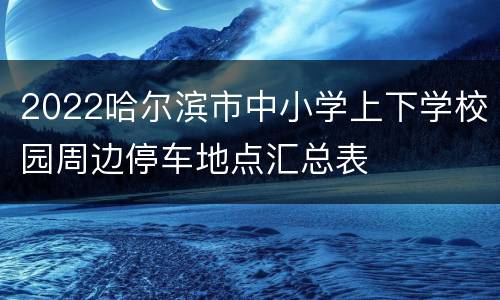 2022哈尔滨市中小学上下学校园周边停车地点汇总表