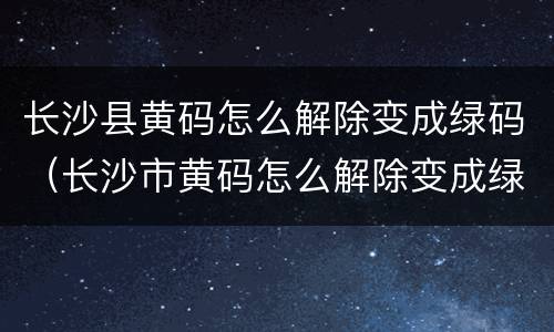 长沙县黄码怎么解除变成绿码（长沙市黄码怎么解除变成绿码）