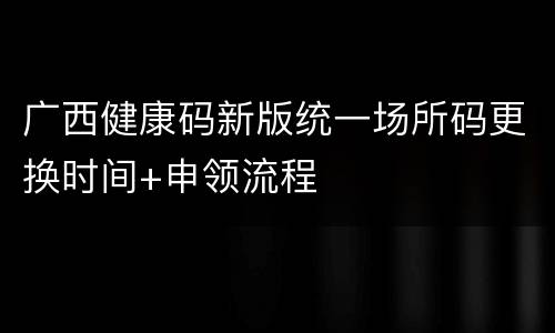 广西健康码新版统一场所码更换时间+申领流程