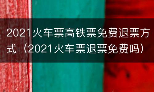2021火车票高铁票免费退票方式（2021火车票退票免费吗）