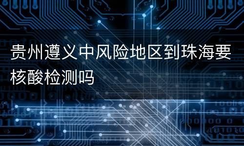 贵州遵义中风险地区到珠海要核酸检测吗