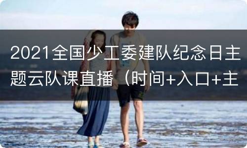 2021全国少工委建队纪念日主题云队课直播（时间+入口+主要内容）