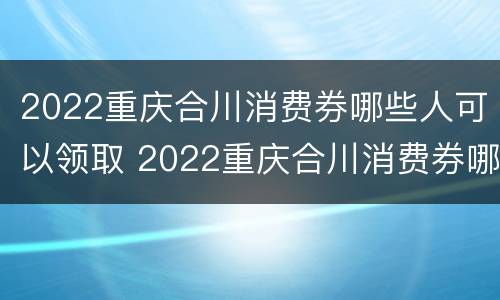 2022重庆合川消费券哪些人可以领取 2022重庆合川消费券哪些人可以领取过