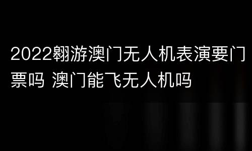 2022翱游澳门无人机表演要门票吗 澳门能飞无人机吗