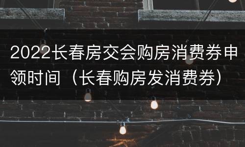 2022长春房交会购房消费券申领时间（长春购房发消费券）