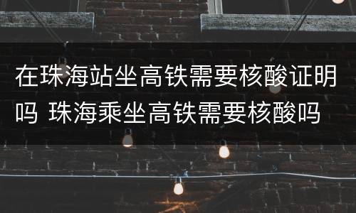 在珠海站坐高铁需要核酸证明吗 珠海乘坐高铁需要核酸吗